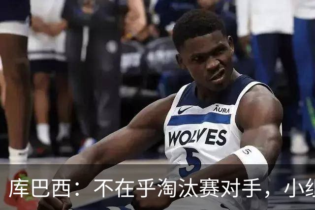 库巴西：不在乎淘汰赛对手，小组第一已达成目标，我们是低开高走